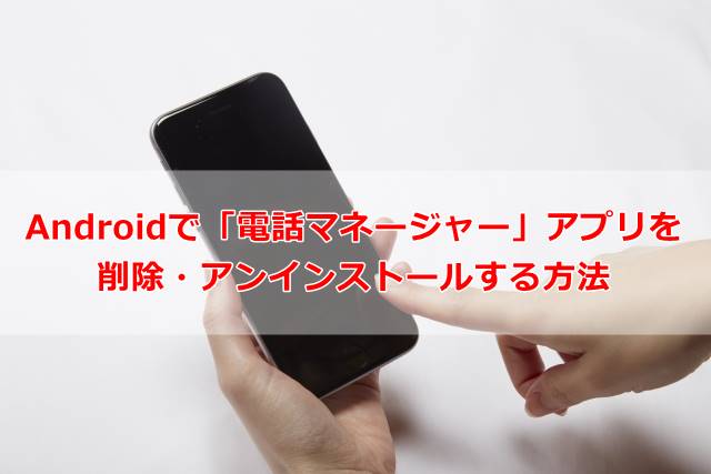 Androidで「電話マネージャー」アプリを削除・アンインストールする方法
